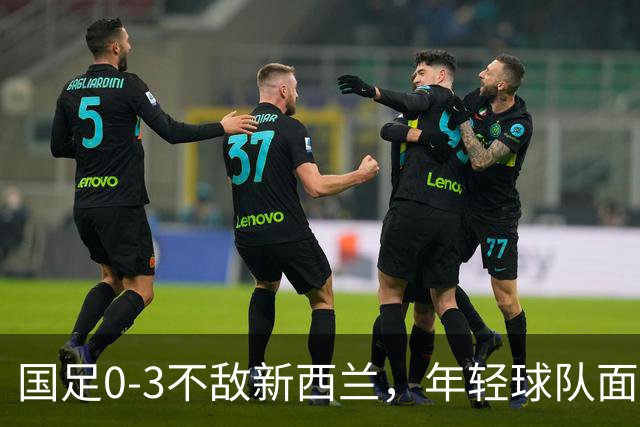 国足0-3不敌新西兰，年轻球队面临严峻考验