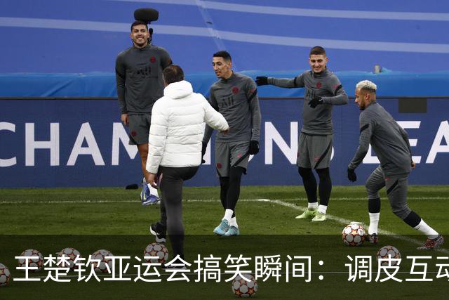 王楚钦亚运会搞笑瞬间：调皮互动与轻松心态